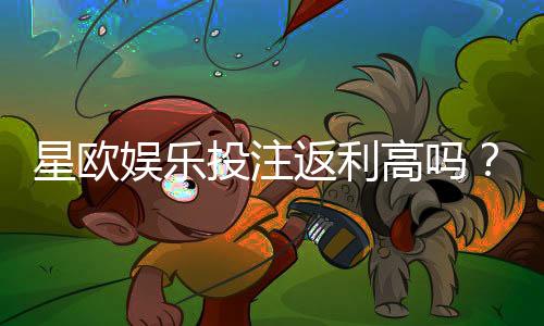 星欧娱乐投注返利高吗？实测高返水活动与独家优惠解析