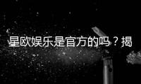 星欧娱乐是官方的吗？揭秘平台背景与安全认证详情