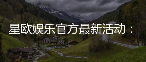 星欧娱乐官方最新活动：限时豪礼大放送新老玩家同享福利