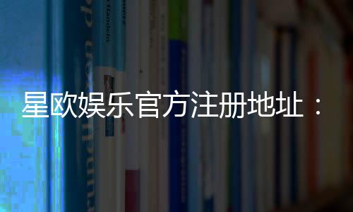 星欧娱乐官方注册地址:轻松获取官网入口与注册教程