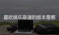 星欧娱乐靠谱的版本是哪一个？资深玩家揭秘最佳选择