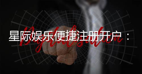 星际娱乐便捷注册开户：三步完成快速开户畅玩攻略