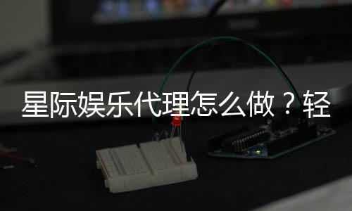 星际娱乐代理怎么做？轻松入门与高收益攻略