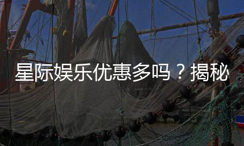 星际娱乐优惠多吗？揭秘其超值福利与独家活动