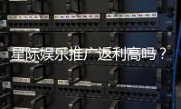 星际娱乐推广返利高吗？深度解析平台返利政策与实战技巧