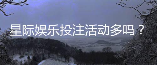星际娱乐投注活动多吗？揭秘平台最新优惠与高频福利