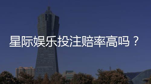星际娱乐投注赔率高吗？揭秘高赔率背后的实战技巧与风险把控