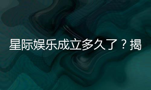 星际娱乐成立多久了？揭秘平台发展历程与信誉实力