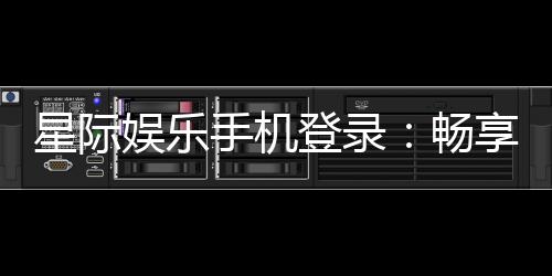 星际娱乐手机登录：畅享星际之旅指尖轻松登录赢大奖