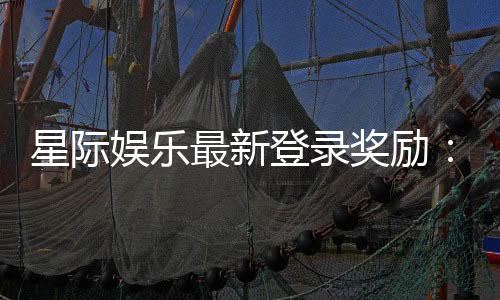 星际娱乐最新登录奖励:畅享新人礼包与高额返利活动