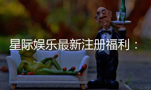 星际娱乐最新注册福利:新会员专享豪礼与首存优惠大放送