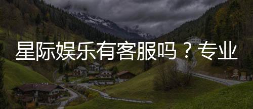 星际娱乐有客服吗？专业客服团队全天候为您服务