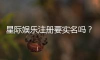 星际娱乐注册要实名吗？平台实名认证流程与注意事项详解