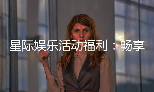 星际娱乐活动福利:畅享超值优惠与独家游戏体验