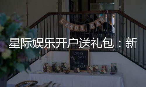 星际娱乐开户送礼包：新会员专享豪礼首存即送大礼包
