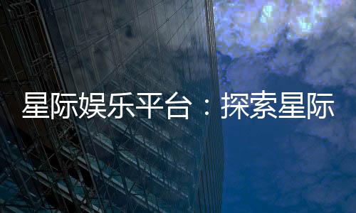 星际娱乐平台：探索星际主题电子游艺的无限魅力