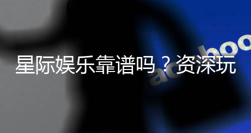 星际娱乐靠谱吗？资深玩家揭秘平台真实体验与安全性