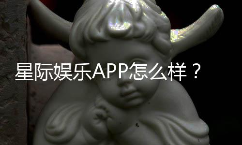 星际娱乐APP怎么样？资深玩家深度测评与使用体验分享