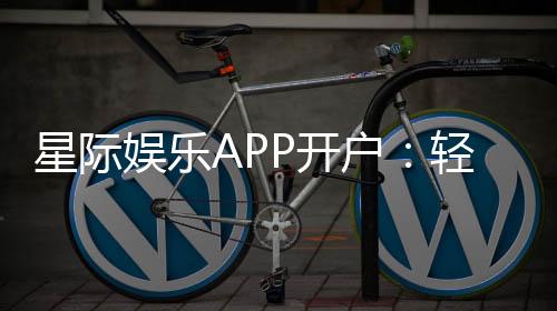 星际娱乐APP开户：轻松注册畅享顶级棋牌电游盛宴