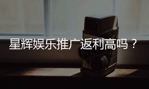 星辉娱乐推广返利高吗？资深玩家揭秘真实返利比例与提款技巧