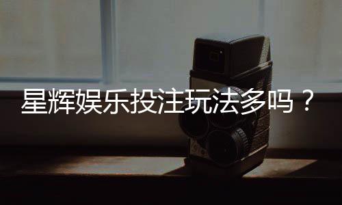 星辉娱乐投注玩法多吗?深度解析其丰富游戏选择与特色玩法