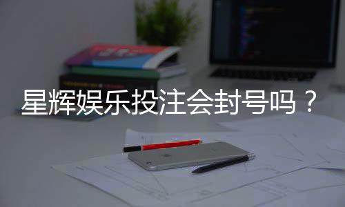 星辉娱乐投注会封号吗？揭秘平台风控规则与防封技巧