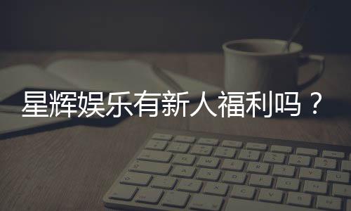 星辉娱乐有新人福利吗？揭秘新手专属优惠与豪礼