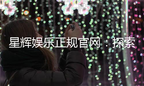 星辉娱乐正规官网：探索安全可靠的在线娱乐新体验