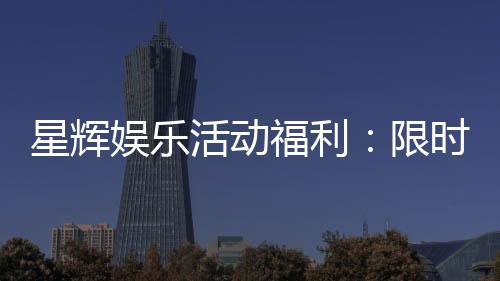 星辉娱乐活动福利：限时豪礼大放送畅享游戏盛宴！