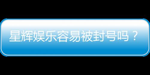 星辉娱乐容易被封号吗？资深玩家揭秘防封技巧与平台规则