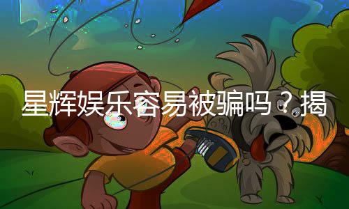 星辉娱乐容易被骗吗?揭秘平台真相与防骗指南