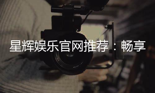 星辉娱乐官网推荐：畅享顶级棋牌电游的尊贵体验