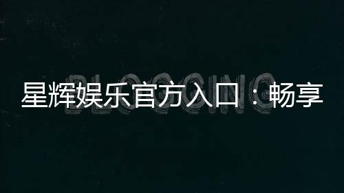 星辉娱乐官方入口：畅享顶级棋牌电游的尊贵体验