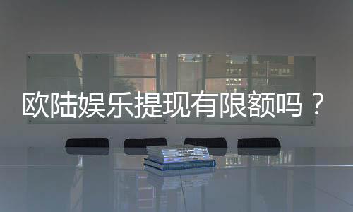 欧陆娱乐提现有限额吗？详解平台提款规则与额度限制