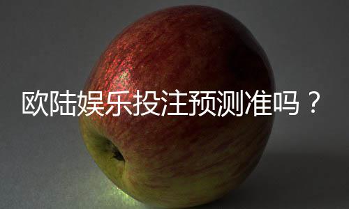 欧陆娱乐投注预测准吗？资深玩家实测分析与技巧分享