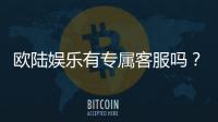 欧陆娱乐有专属客服吗？为您解答VIP服务与联系渠道