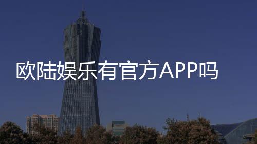 欧陆娱乐有官方APP吗？一文详解下载与使用攻略