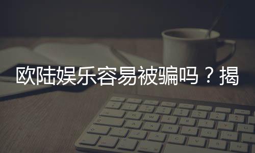 欧陆娱乐容易被骗吗？揭秘平台真相与防骗技巧