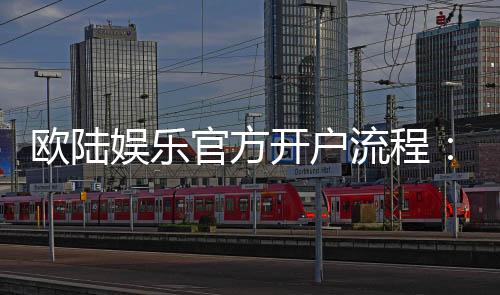 欧陆娱乐官方开户流程：详细步骤与新手必看指南