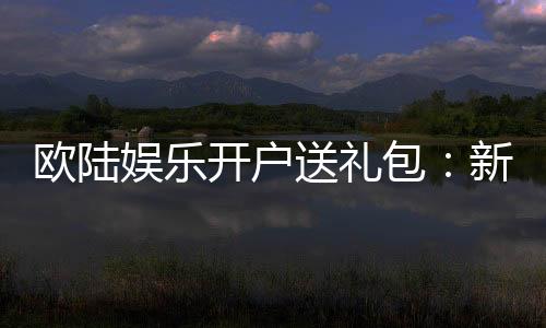 欧陆娱乐开户送礼包:新会员专享豪礼首存即赠8888元彩金