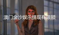 澳门金沙娱乐提现有限额吗？详解提现规则与额度限制