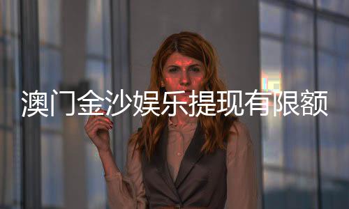 澳门金沙娱乐提现有限额吗？详解提现规则与额度限制