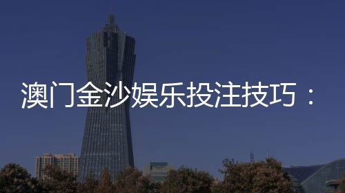 澳门金沙娱乐投注技巧：资深玩家分享实战必胜策略