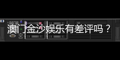 澳门金沙娱乐有差评吗？真实玩家体验与评价解析