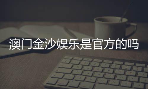 澳门金沙娱乐是官方的吗？揭秘其真实背景与运营资质