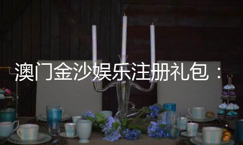 澳门金沙娱乐注册礼包：新手必领豪礼与独家优惠攻略
