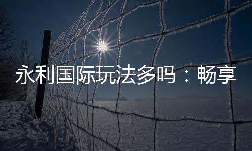 永利国际玩法多吗：畅享多样娱乐乐趣
