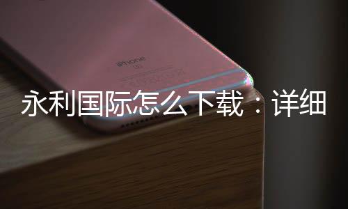 永利国际怎么下载：详细步骤分享
