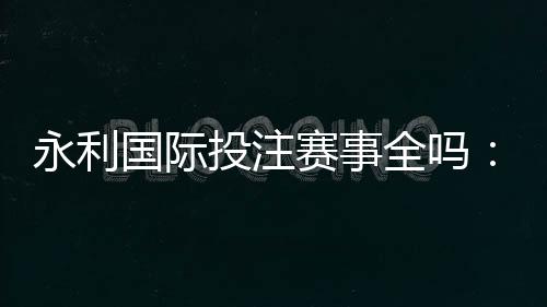 永利国际投注赛事全吗：精彩纷呈应有尽有