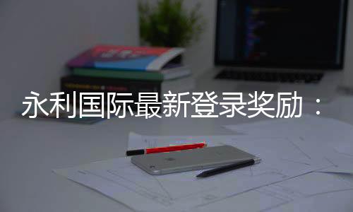永利国际最新登录奖励：独家福利大揭秘